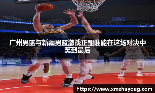 广州男篮与新疆男篮激战正酣谁能在这场对决中笑到最后
