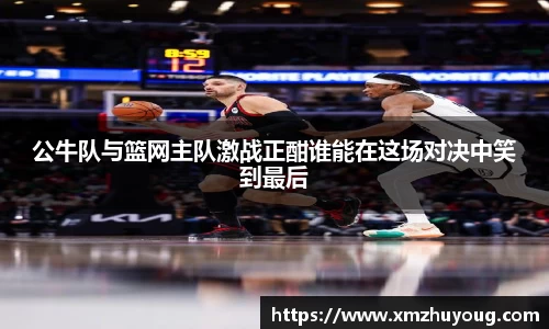 公牛队与篮网主队激战正酣谁能在这场对决中笑到最后