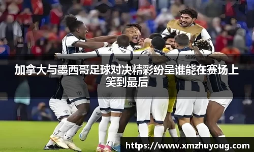 加拿大与墨西哥足球对决精彩纷呈谁能在赛场上笑到最后