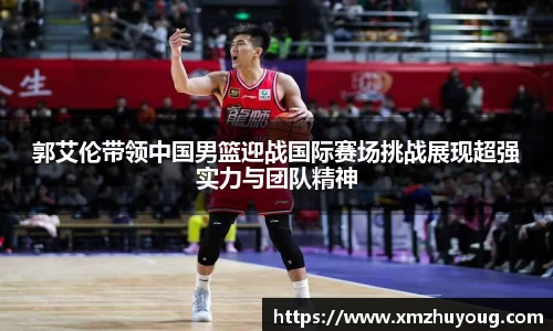郭艾伦带领中国男篮迎战国际赛场挑战展现超强实力与团队精神