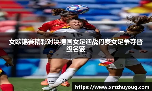 女欧锦赛精彩对决德国女足迎战丹麦女足争夺晋级名额